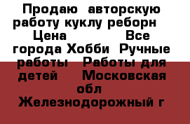 Продаю  авторскую работу куклу-реборн  › Цена ­ 27 000 - Все города Хобби. Ручные работы » Работы для детей   . Московская обл.,Железнодорожный г.